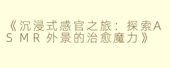 《沉浸式感官之旅:探索ASMR外景的治愈魔力》