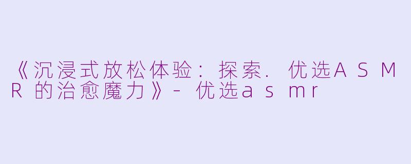 《沉浸式放松体验：探索.优选ASMR的治愈魔力》-优选asmr