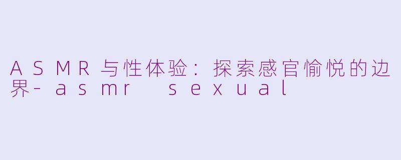 ASMR与性体验：探索感官愉悦的边界-asmr sexual
