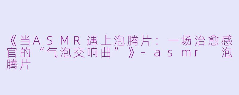 《当ASMR遇上泡腾片：一场治愈感官的“气泡交响曲”》-asmr 泡腾片