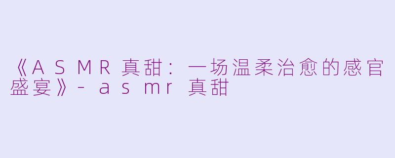 《ASMR真甜：一场温柔治愈的感官盛宴》-asmr真甜
