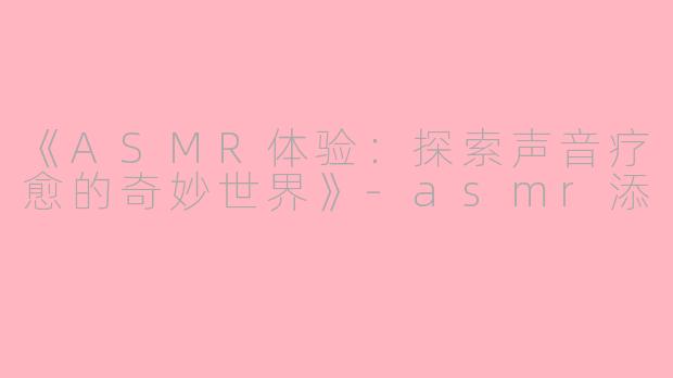 《ASMR体验：探索声音疗愈的奇妙世界》-asmr添