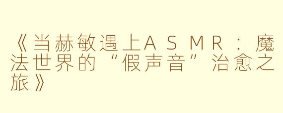 《当赫敏遇上ASMR：魔法世界的“假声音”治愈之旅》