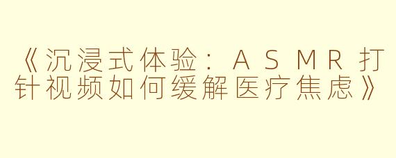 《沉浸式体验:ASMR打针视频如何缓解医疗焦虑》