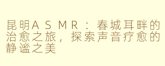 昆明ASMR:春城耳畔的治愈之旅,探索声音疗愈的静谧之美
