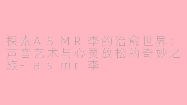 探索ASMR李的治愈世界:声音艺术与心灵放松的奇妙之旅