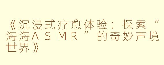 《沉浸式疗愈体验：探索“海海ASMR”的奇妙声境世界》