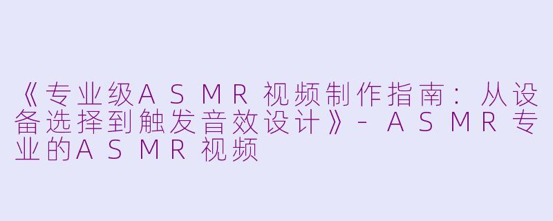 《专业级ASMR视频制作指南：从设备选择到触发音效设计》-ASMR专业的ASMR视频