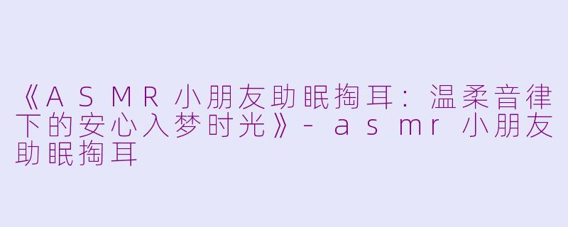 《ASMR小朋友助眠掏耳：温柔音律下的安心入梦时光》-asmr小朋友助眠掏耳