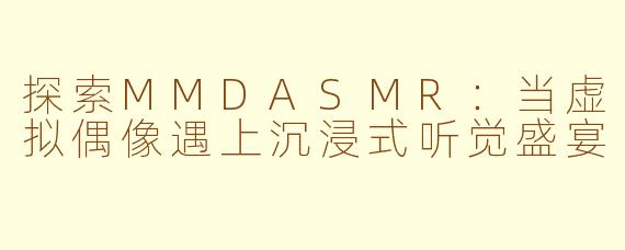 探索MMDASMR：当虚拟偶像遇上沉浸式听觉盛宴