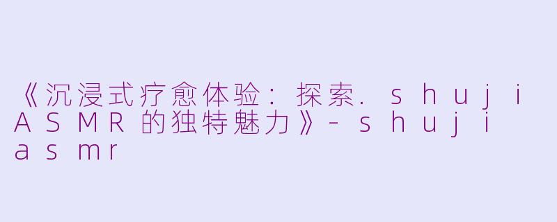 《沉浸式疗愈体验：探索.shujiASMR的独特魅力》-shuji asmr