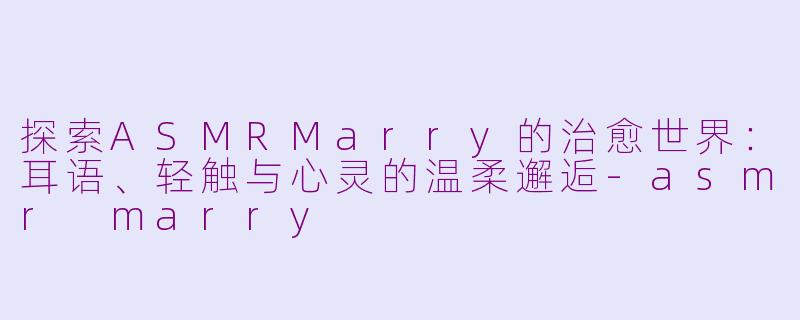探索ASMRMarry的治愈世界：耳语、轻触与心灵的温柔邂逅-asmr marry