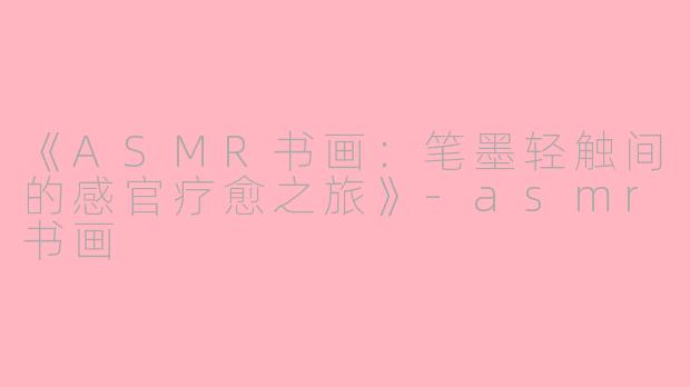 《ASMR书画：笔墨轻触间的感官疗愈之旅》-asmr书画