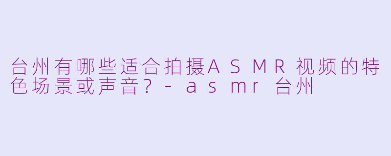 台州有哪些适合拍摄ASMR视频的特色场景或声音?