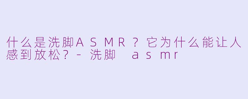 什么是洗脚ASMR?它为什么能让人感到放松?