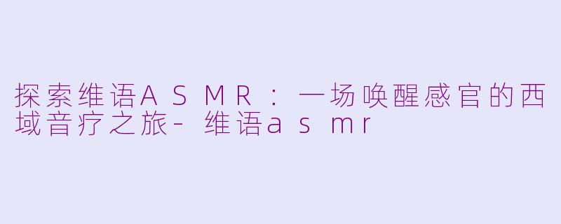 探索维语ASMR：一场唤醒感官的西域音疗之旅-维语asmr