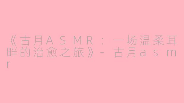 《古月ASMR：一场温柔耳畔的治愈之旅》-古月asmr