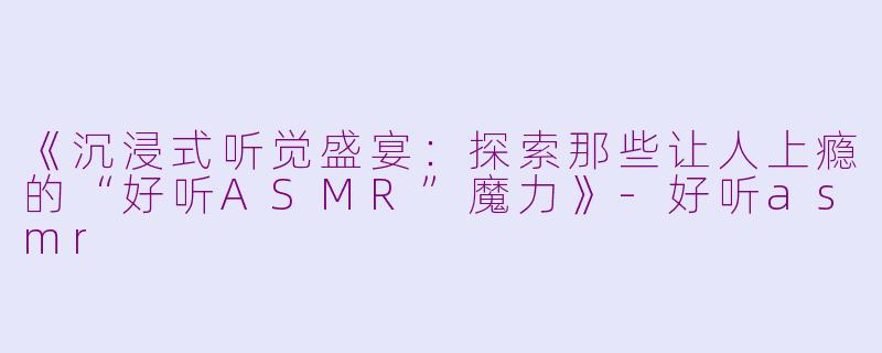 《沉浸式听觉盛宴：探索那些让人上瘾的“好听ASMR”魔力》-好听asmr