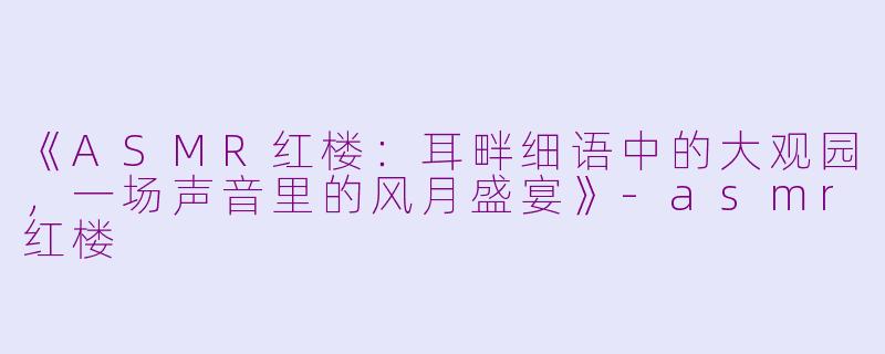 《ASMR红楼：耳畔细语中的大观园，一场声音里的风月盛宴》-asmr红楼