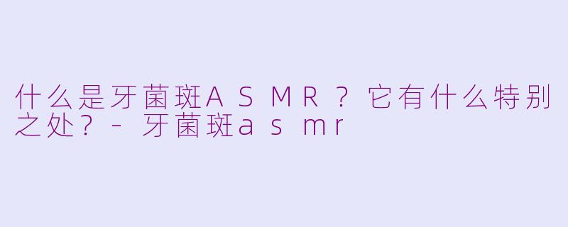 什么是牙菌斑ASMR?它有什么特别之处?