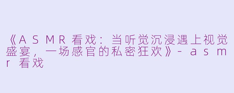 《ASMR看戏:当听觉沉浸遇上视觉盛宴,一场感官的私密狂欢》