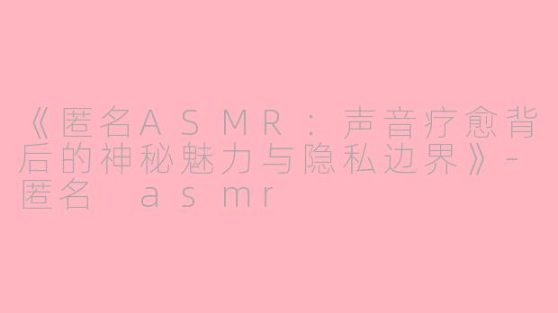 《匿名ASMR:声音疗愈背后的神秘魅力与隐私边界》