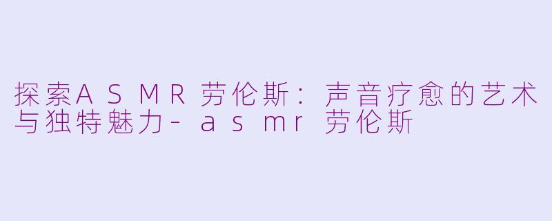 探索ASMR劳伦斯:声音疗愈的艺术与独特魅力