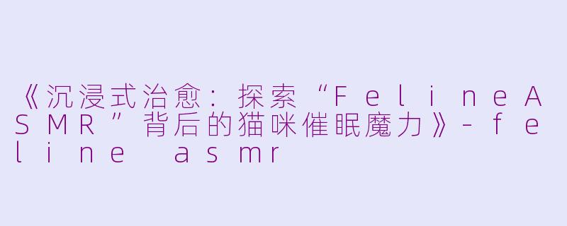 《沉浸式治愈:探索“FelineASMR”背后的猫咪催眠魔力》
