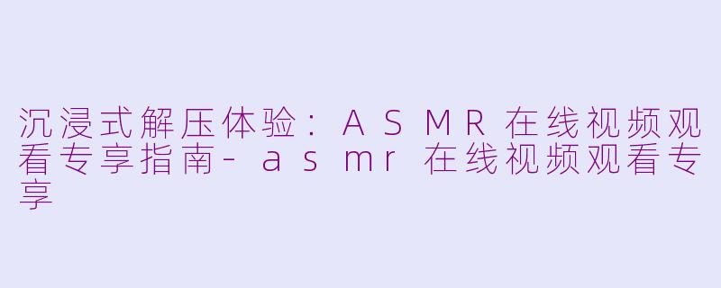 沉浸式解压体验：ASMR在线视频观看专享指南-asmr在线视频观看专享