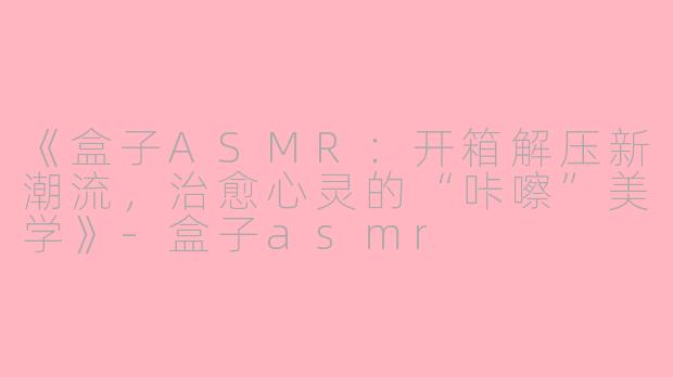 《盒子ASMR：开箱解压新潮流，治愈心灵的“咔嚓”美学》-盒子asmr