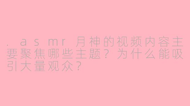 .asmr月神的视频内容主要聚焦哪些主题？为什么能吸引大量观众？