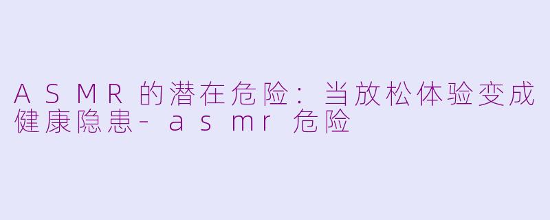 ASMR的潜在危险：当放松体验变成健康隐患-asmr危险