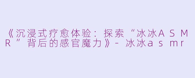 《沉浸式疗愈体验：探索“冰冰ASMR”背后的感官魔力》-冰冰asmr