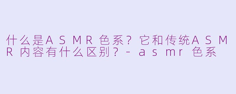 什么是ASMR色系?它和传统ASMR内容有什么区别?
