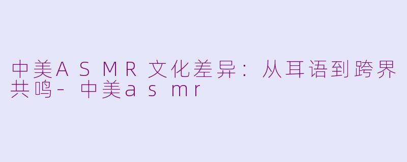 中美ASMR文化差异：从耳语到跨界共鸣-中美asmr