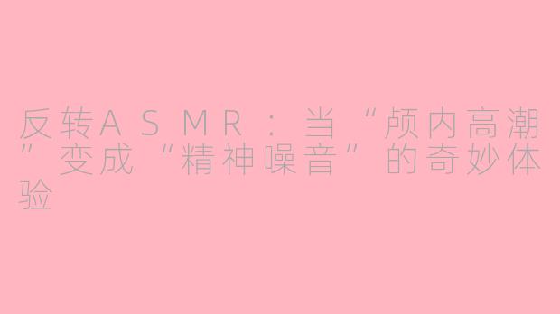 反转ASMR:当“颅内高潮”变成“精神噪音”的奇妙体验