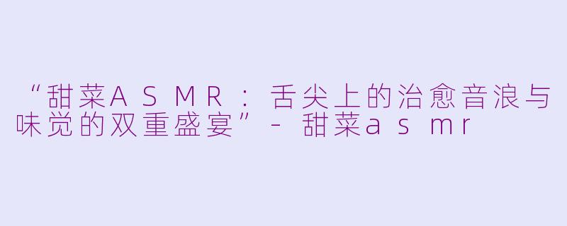 “甜菜ASMR:舌尖上的治愈音浪与味觉的双重盛宴”