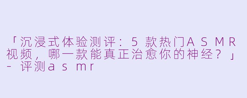 「沉浸式体验测评:5款热门ASMR视频,哪一款能真正治愈你的神经?」