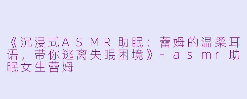 《沉浸式ASMR助眠：蕾姆的温柔耳语，带你逃离失眠困境》-asmr助眠女生蕾姆