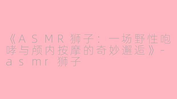《ASMR狮子：一场野性咆哮与颅内按摩的奇妙邂逅》-asmr狮子