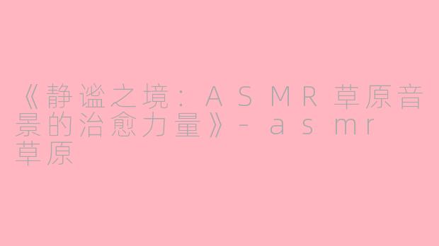 《静谧之境：ASMR草原音景的治愈力量》-asmr 草原