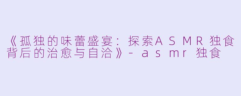 《孤独的味蕾盛宴：探索ASMR独食背后的治愈与自洽》-asmr独食