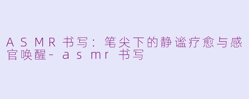 ASMR书写：笔尖下的静谧疗愈与感官唤醒-asmr书写