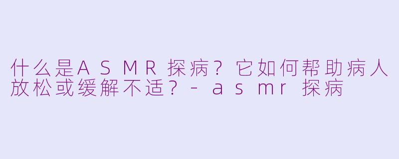 什么是ASMR探病？它如何帮助病人放松或缓解不适？-asmr探病