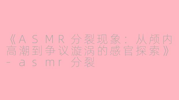 《ASMR分裂现象：从颅内高潮到争议漩涡的感官探索》-asmr分裂