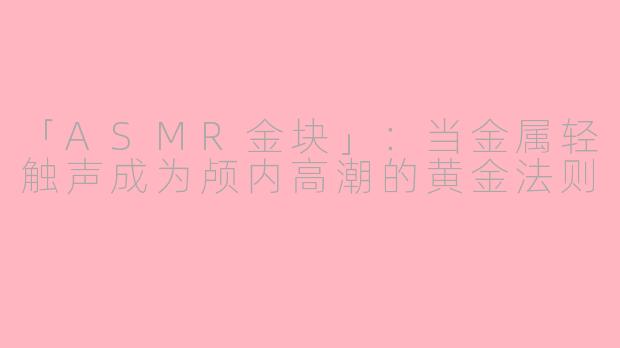 「ASMR金块」:当金属轻触声成为颅内高潮的黄金法则
