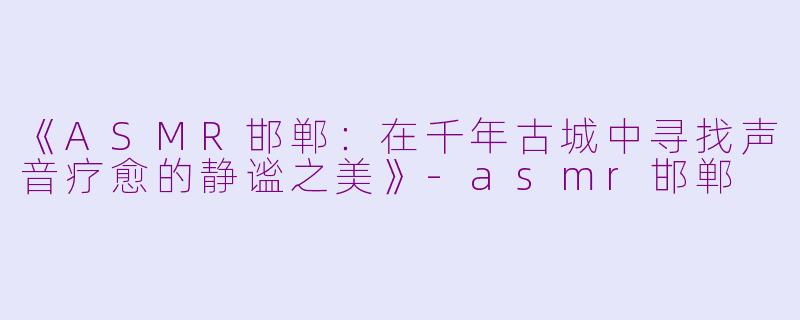 《ASMR邯郸：在千年古城中寻找声音疗愈的静谧之美》-asmr邯郸
