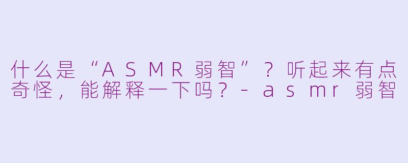 什么是“ASMR弱智”？听起来有点奇怪，能解释一下吗？-asmr弱智
