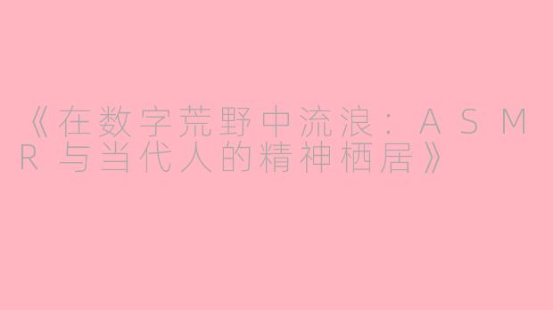 《在数字荒野中流浪:ASMR与当代人的精神栖居》