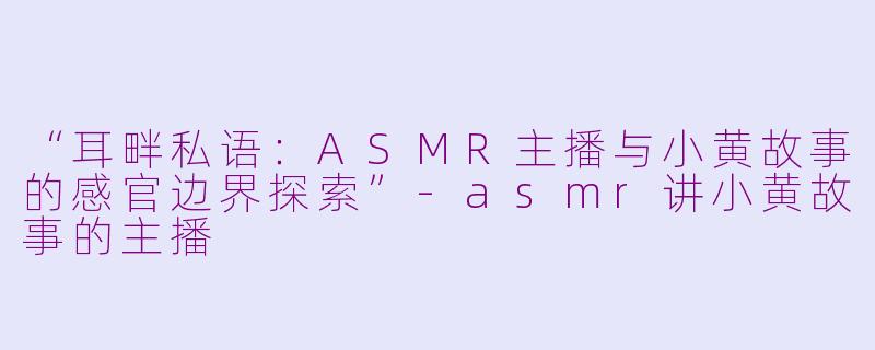 “耳畔私语:ASMR主播与小黄故事的感官边界探索”